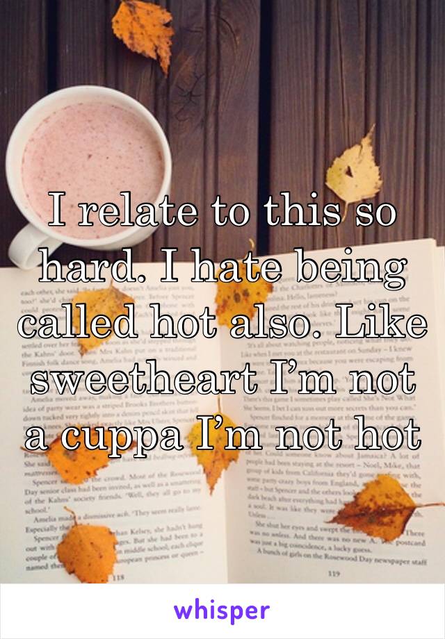 I relate to this so hard. I hate being called hot also. Like sweetheart I’m not a cuppa I’m not hot 