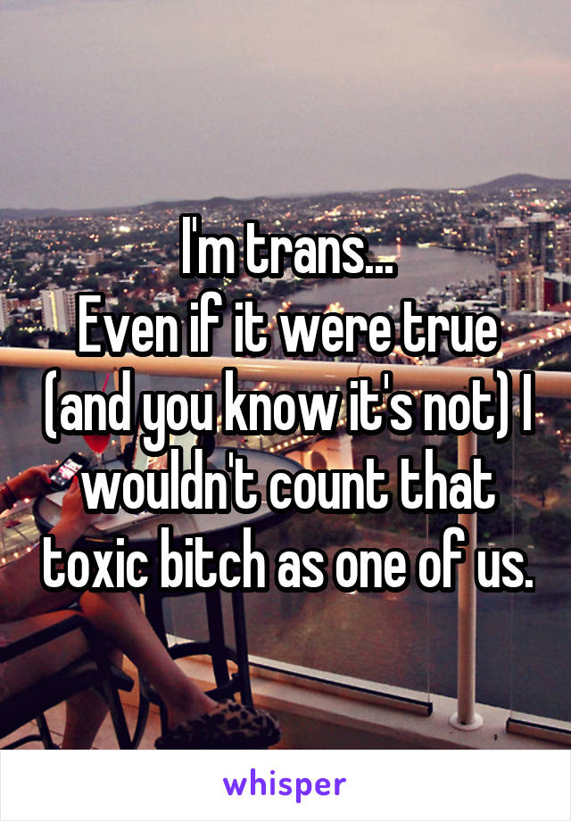 I'm trans...
Even if it were true (and you know it's not) I wouldn't count that toxic bitch as one of us.