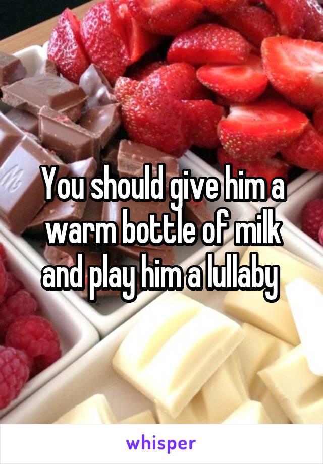You should give him a warm bottle of milk and play him a lullaby 
