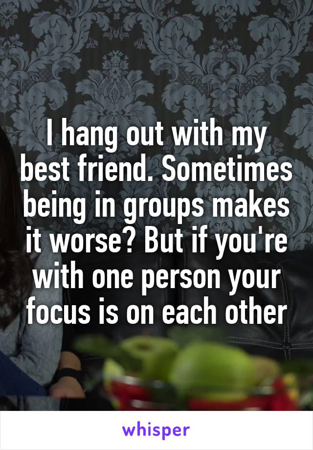 I hang out with my best friend. Sometimes being in groups makes it worse? But if you're with one person your focus is on each other