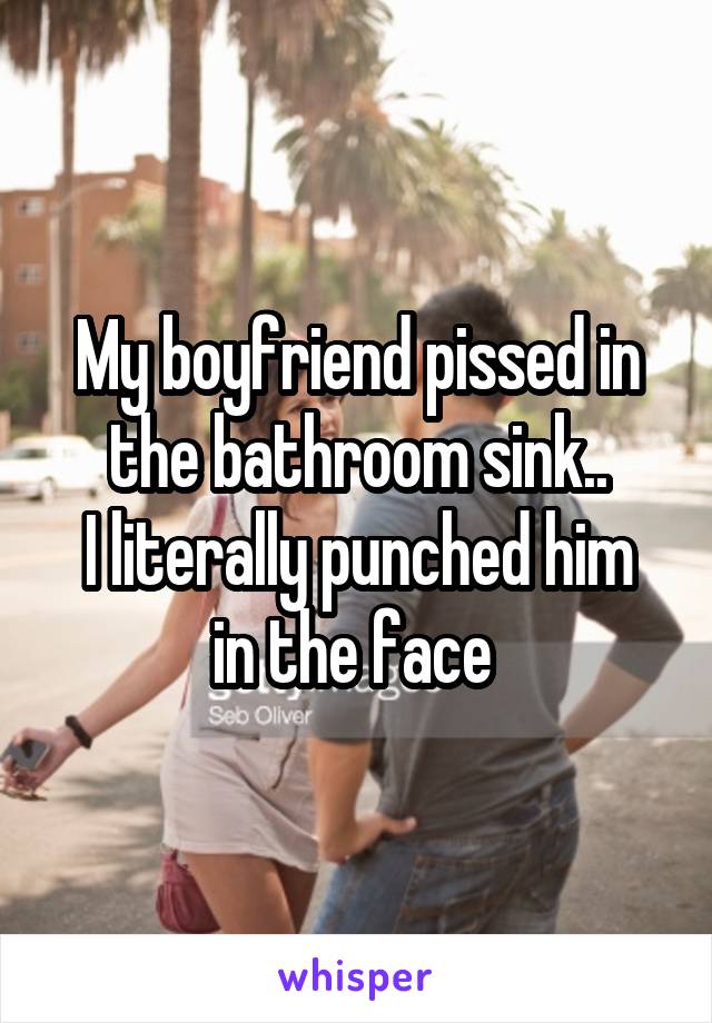 My boyfriend pissed in the bathroom sink..
I literally punched him in the face 