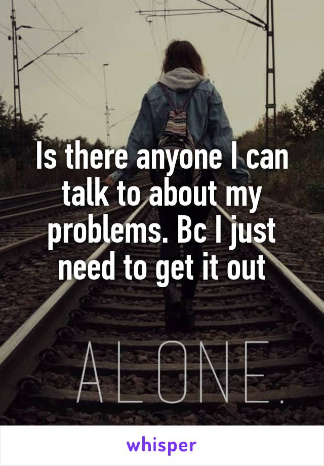 Is there anyone I can talk to about my problems. Bc I just need to get it out
