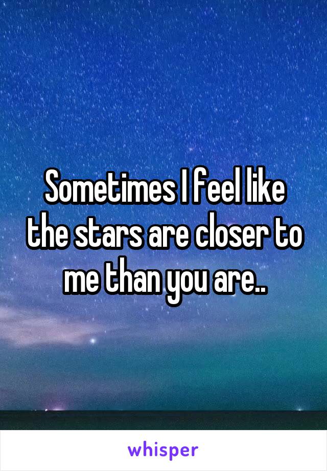 Sometimes I feel like the stars are closer to me than you are..