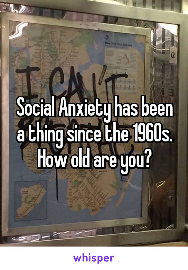 Social Anxiety has been a thing since the 1960s. How old are you?