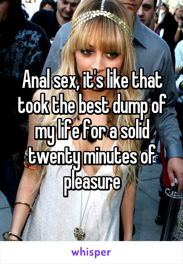 Anal sex, it's like that took the best dump of my life for a solid twenty minutes of pleasure