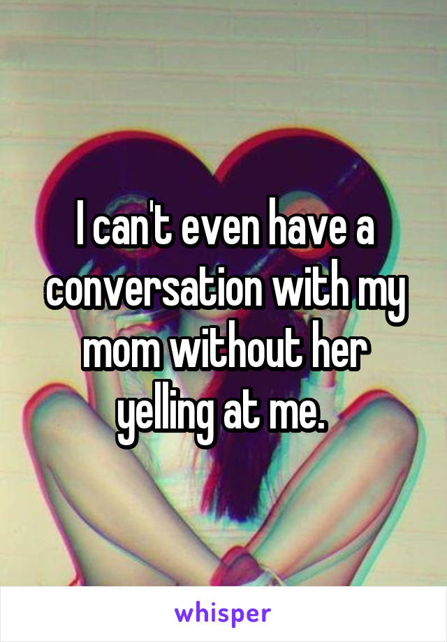 I can't even have a conversation with my mom without her yelling at me. 