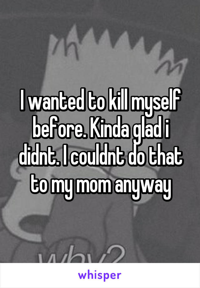 I wanted to kill myself before. Kinda glad i didnt. I couldnt do that to my mom anyway