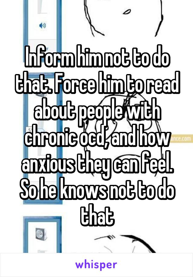 Inform him not to do that. Force him to read about people with chronic ocd, and how anxious they can feel. So he knows not to do that