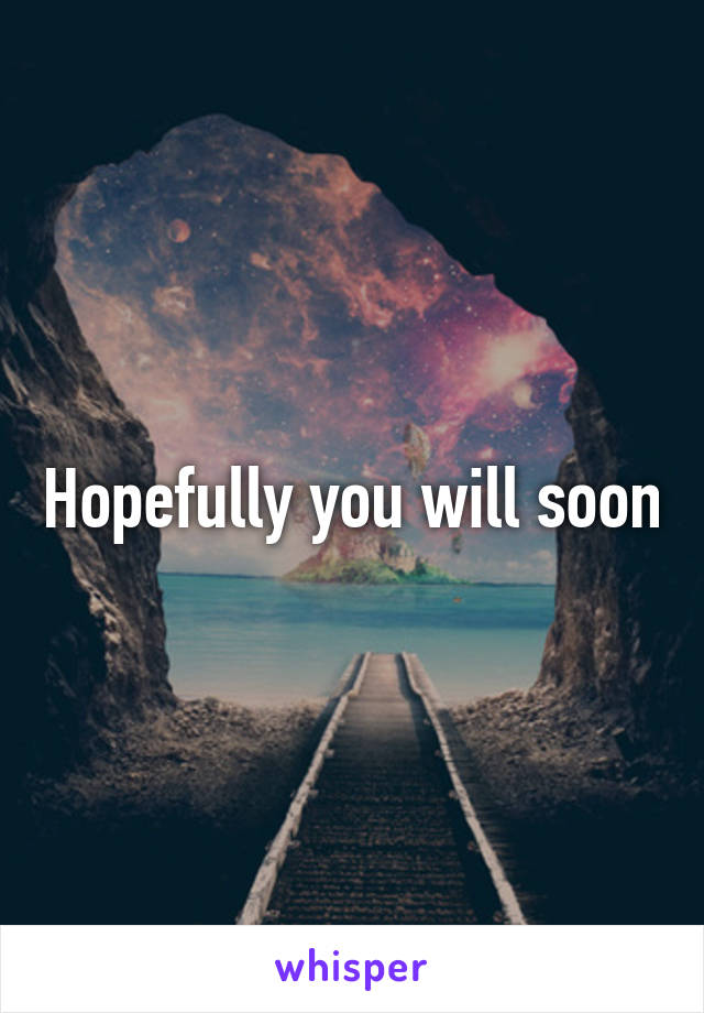 Hopefully you will soon