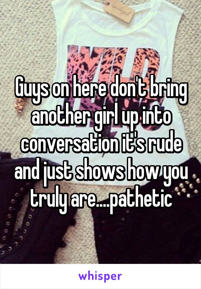 Guys on here don't bring another girl up into conversation it's rude and just shows how you truly are....pathetic