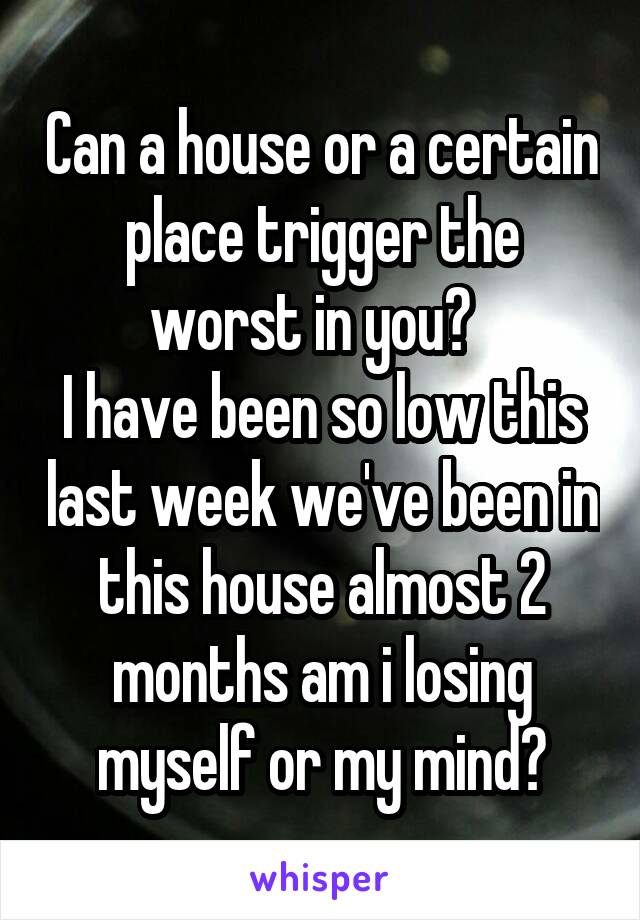 Can a house or a certain place trigger the worst in you?  
I have been so low this last week we've been in this house almost 2 months am i losing myself or my mind?