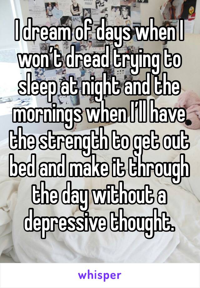 I dream of days when I won’t dread trying to sleep at night and the mornings when I’ll have the strength to get out bed and make it through the day without a depressive thought.