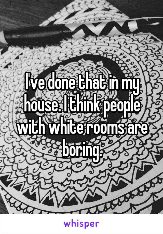 I've done that in my house. I think people with white rooms are boring.