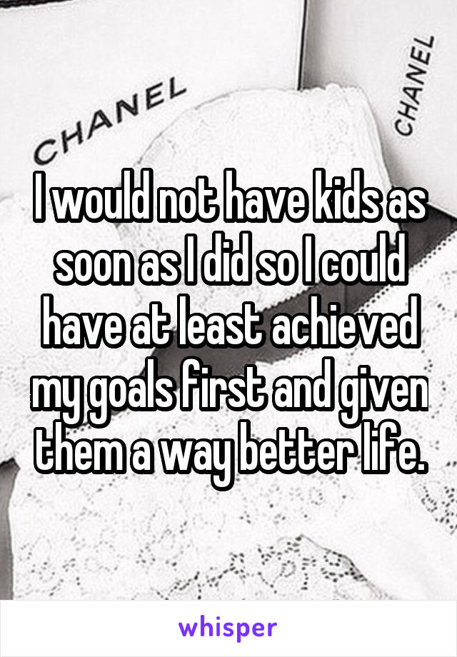 I would not have kids as soon as I did so I could have at least achieved my goals first and given them a way better life.