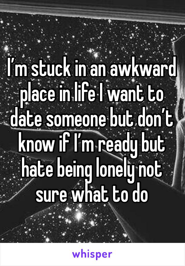 I’m stuck in an awkward place in life I want to date someone but don’t know if I’m ready but hate being lonely not sure what to do 