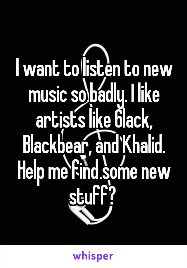 I want to listen to new music so badly. I like artists like 6lack, Blackbear, and Khalid. Help me find some new stuff? 