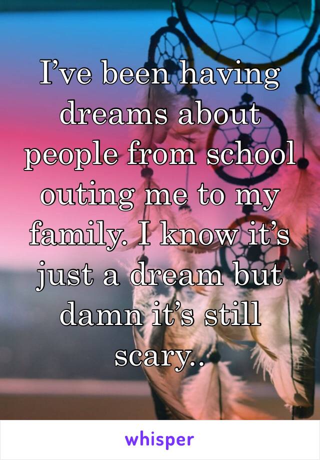 I’ve been having dreams about people from school outing me to my family. I know it’s just a dream but damn it’s still scary.. 