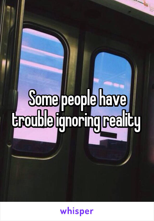 Some people have trouble ignoring reality 