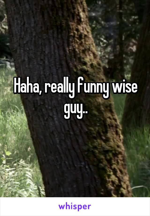 Haha, really funny wise guy..
