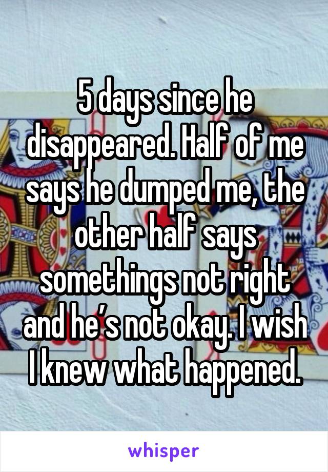 5 days since he disappeared. Half of me says he dumped me, the other half says somethings not right and he’s not okay. I wish I knew what happened.