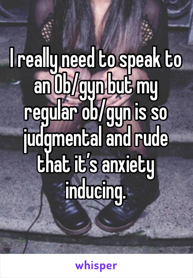 I really need to speak to an Ob/gyn but my regular ob/gyn is so judgmental and rude that it’s anxiety inducing. 