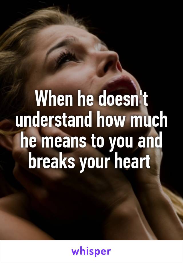 When he doesn't understand how much he means to you and breaks your heart 