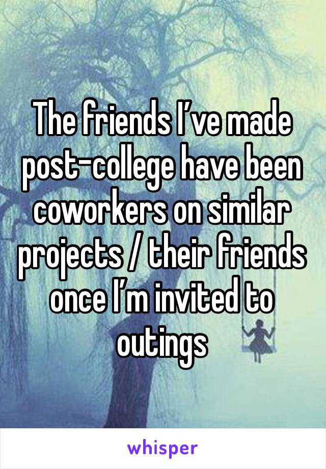 The friends I’ve made post-college have been coworkers on similar projects / their friends once I’m invited to outings