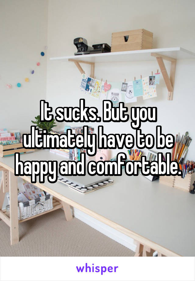 It sucks. But you ultimately have to be happy and comfortable.