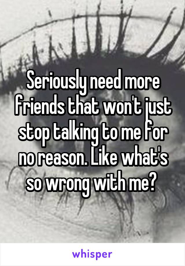 Seriously need more friends that won't just stop talking to me for no reason. Like what's so wrong with me? 