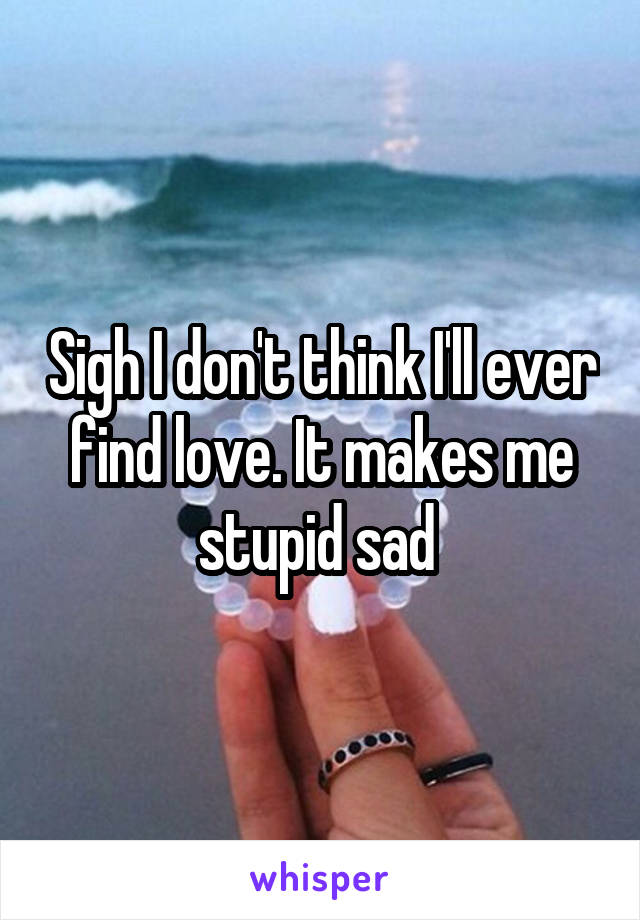 Sigh I don't think I'll ever find love. It makes me stupid sad 