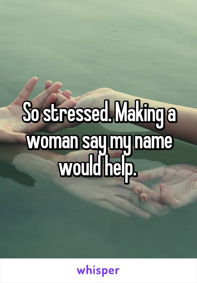 So stressed. Making a woman say my name would help. 