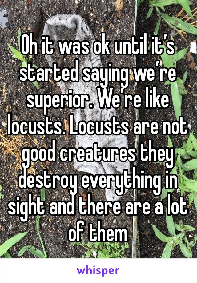 Oh it was ok until it’s started saying we’re superior. We’re like locusts. Locusts are not good creatures they destroy everything in sight and there are a lot of them 