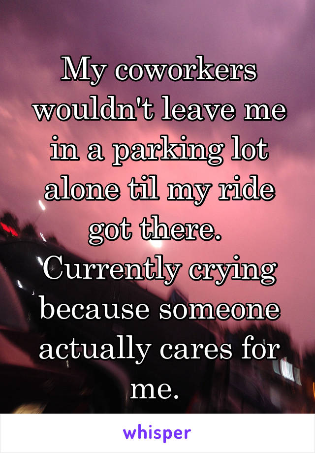My coworkers wouldn't leave me in a parking lot alone til my ride got there.  Currently crying because someone actually cares for me. 