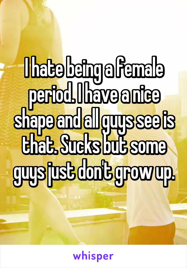 I hate being a female period. I have a nice shape and all guys see is that. Sucks but some guys just don't grow up. 