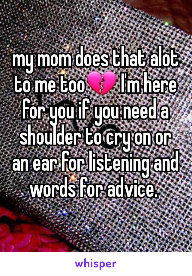 my mom does that alot to me too💔 I'm here for you if you need a shoulder to cry on or an ear for listening and words for advice. 