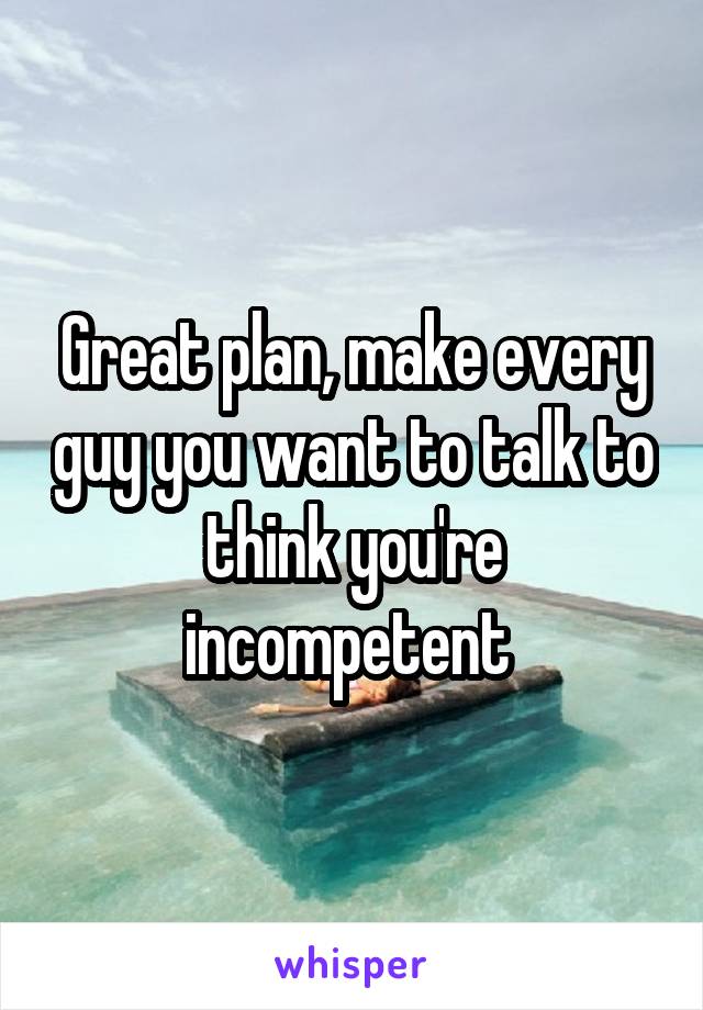Great plan, make every guy you want to talk to think you're incompetent 