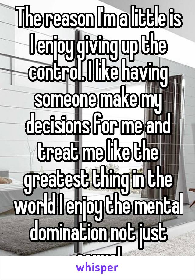 The reason I'm a little is I enjoy giving up the control. I like having someone make my decisions for me and treat me like the greatest thing in the world I enjoy the mental domination not just sexual