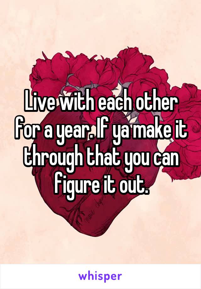 Live with each other for a year. If ya make it through that you can figure it out.