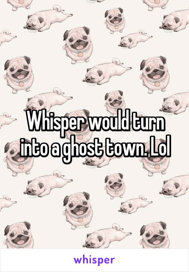 Whisper would turn into a ghost town. Lol