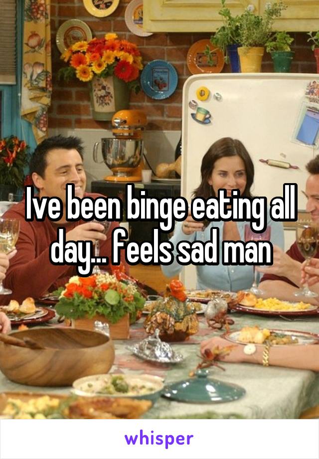 Ive been binge eating all day... feels sad man