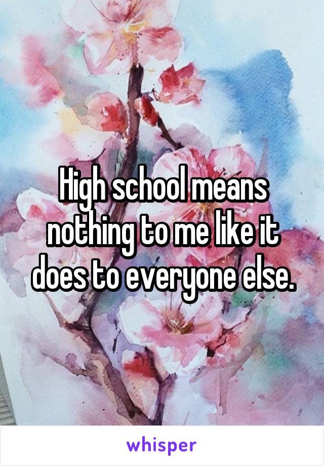 High school means nothing to me like it does to everyone else.