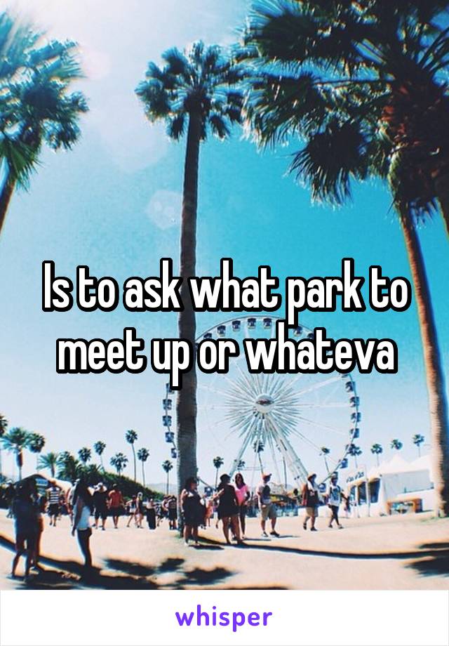 Is to ask what park to meet up or whateva