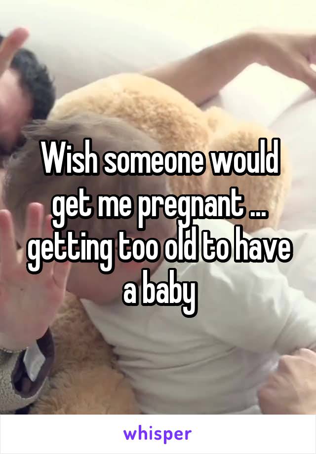 Wish someone would get me pregnant ... getting too old to have a baby