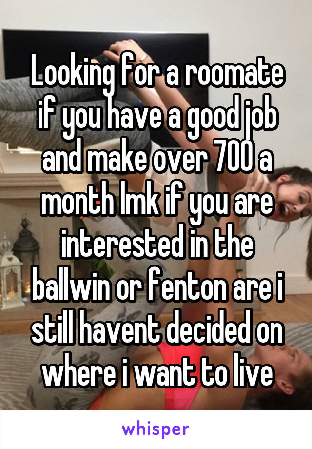Looking for a roomate if you have a good job and make over 700 a month lmk if you are interested in the ballwin or fenton are i still havent decided on where i want to live