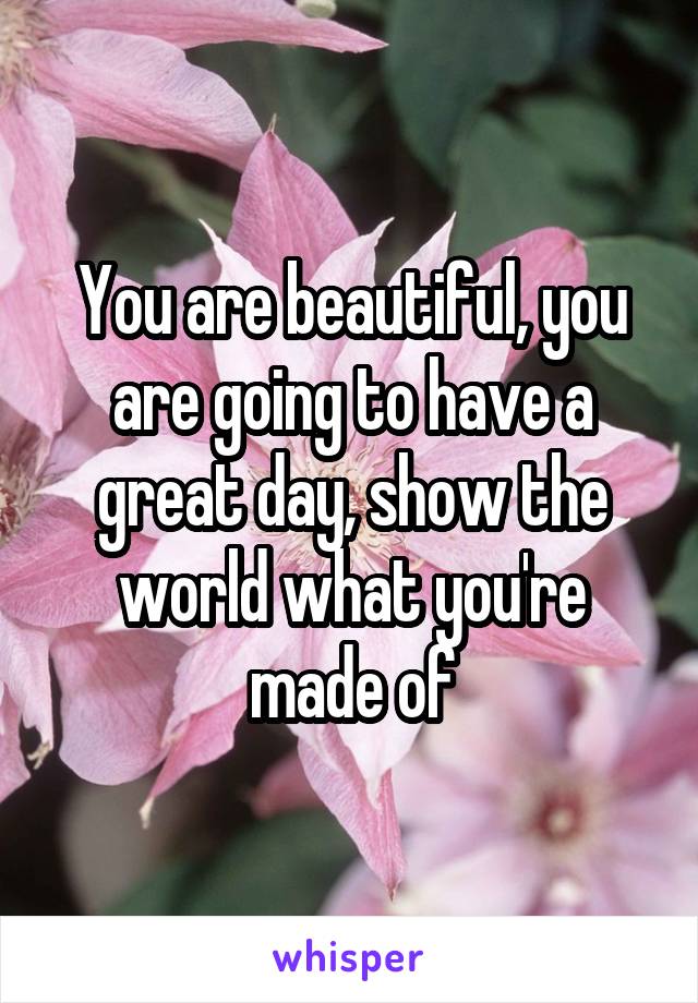 You are beautiful, you are going to have a great day, show the world what you're made of