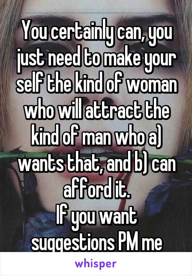 You certainly can, you just need to make your self the kind of woman who will attract the kind of man who a) wants that, and b) can afford it.
If you want suggestions PM me