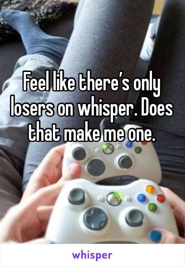 Feel like there’s only losers on whisper. Does that make me one.