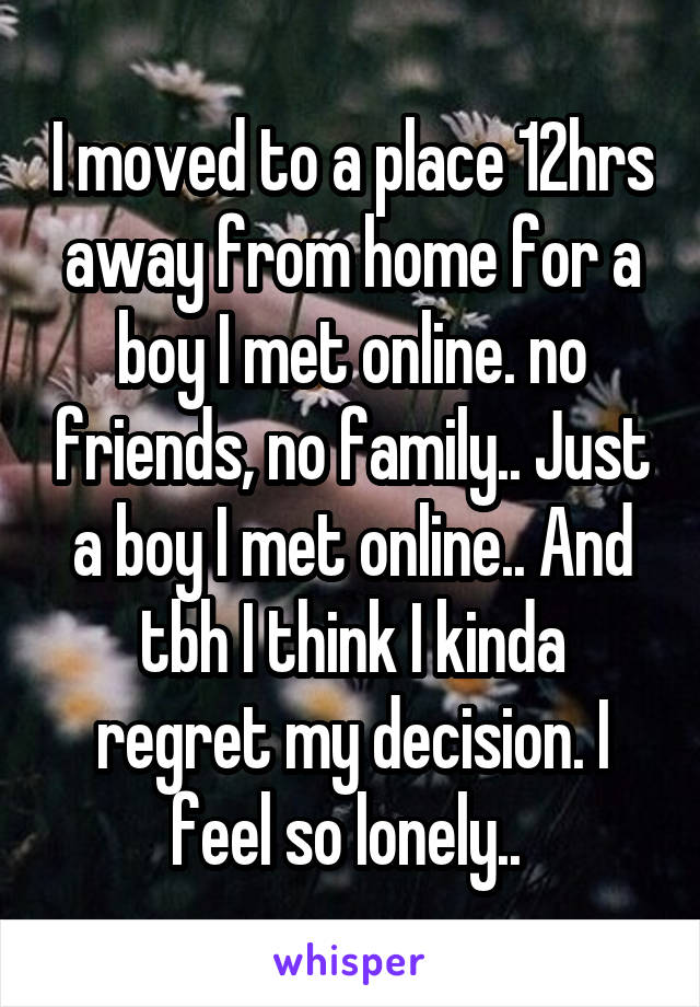I moved to a place 12hrs away from home for a boy I met online. no friends, no family.. Just a boy I met online.. And tbh I think I kinda regret my decision. I feel so lonely.. 