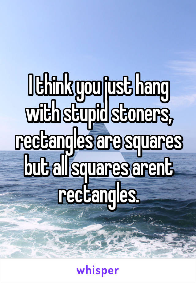 I think you just hang with stupid stoners, rectangles are squares but all squares arent rectangles.