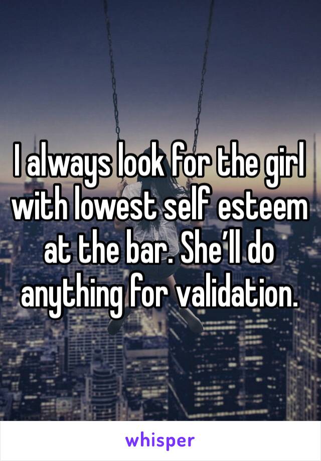 I always look for the girl with lowest self esteem at the bar. She’ll do anything for validation. 